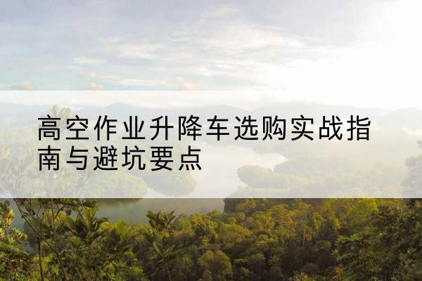 安义升降车怎么选-高空作业升降车选购实战指南与避坑要点