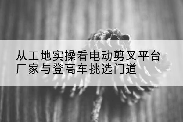 安义电动剪叉升降平台厂家-从工地实操看电动剪叉平台厂家与登高车挑选门道
