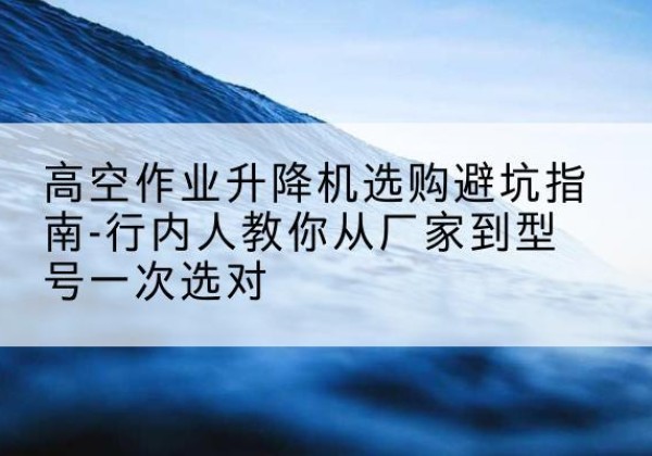 安义升降平台厂家-高空作业升降机选购避坑指南-行内人教你从厂家到型号一次选对