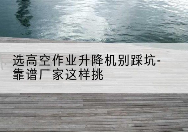 安义剪叉式升降机厂家-选高空作业升降机别踩坑-靠谱厂家这样挑