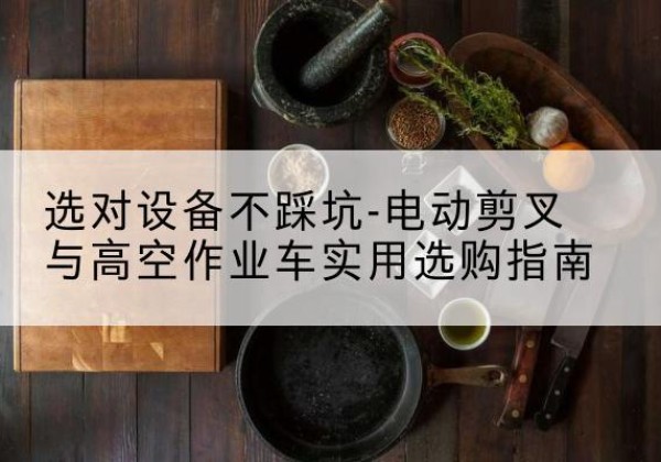 安义电动剪叉升降平台怎么选-选对设备不踩坑-电动剪叉与高空作业车实用选购指南