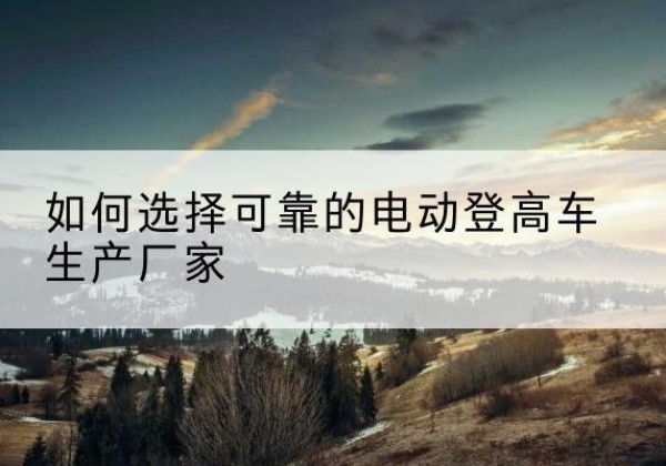 安义电动登高车厂家-如何选择可靠的电动登高车生产厂家
