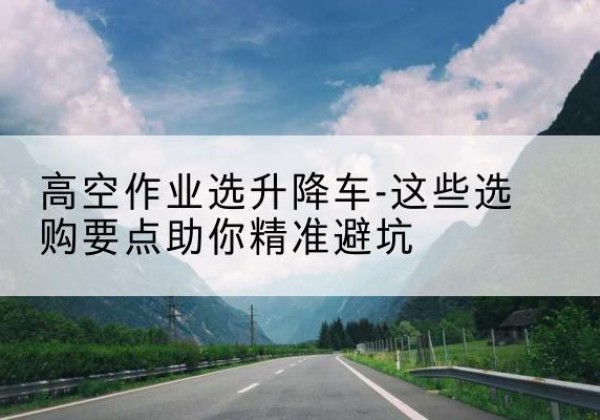 安义升降车厂家-高空作业选升降车-这些选购要点助你*避坑