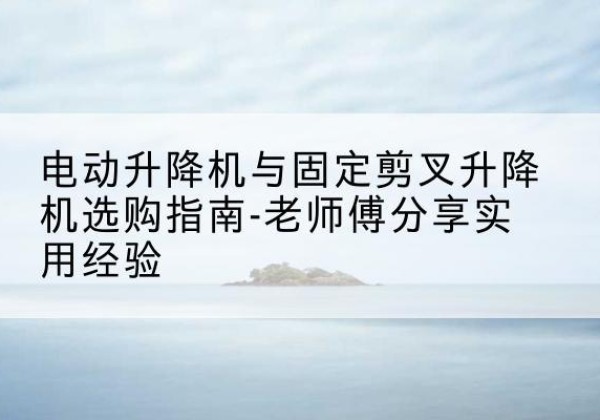 安义电动升降机怎么选-电动升降机与固定剪叉升降机选购指南-老师傅分享实用经验