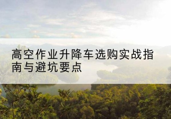 安义升降车怎么选-高空作业升降车选购实战指南与避坑要点