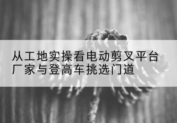 安义电动剪叉升降平台厂家-从工地实操看电动剪叉平台厂家与登高车挑选门道
