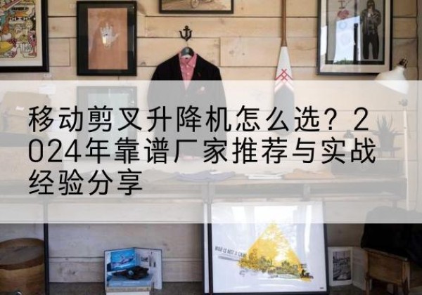 安义升降平台厂家推荐-移动剪叉升降机怎么选？2024年靠谱厂家推荐与实战经验分享